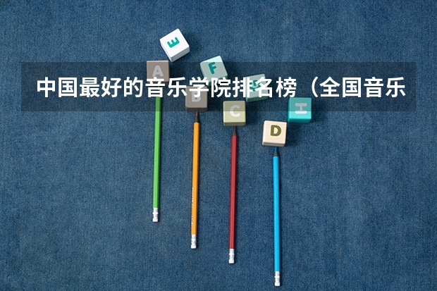 中国最好的音乐学院排名榜（全国音乐艺术类院校排名）