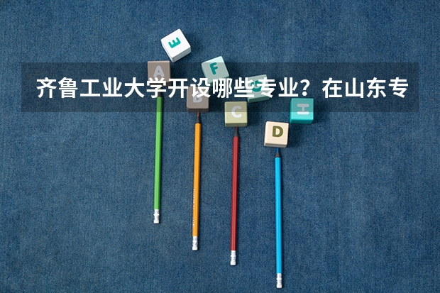 齐鲁工业大学开设哪些专业？在山东专业录取分数线