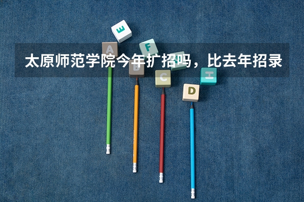 太原师范学院今年扩招吗，比去年招录的最低少三分有机会吗？