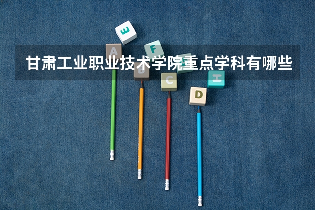 甘肃工业职业技术学院重点学科有哪些（学科评估）