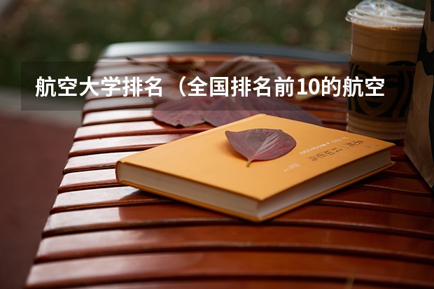 航空大学排名（全国排名前10的航空大学有那些 啊？）
