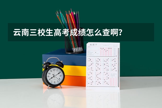 云南三校生高考成绩怎么查啊？