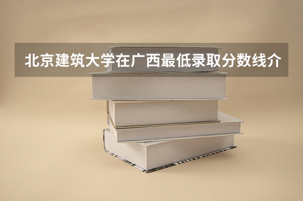 北京建筑大学在广西最低录取分数线介绍