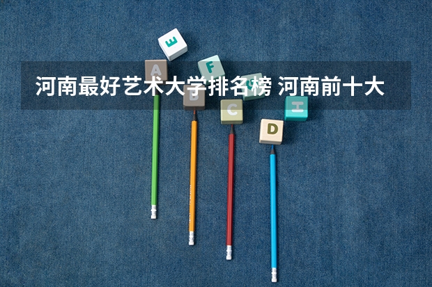 河南最好艺术大学排名榜 河南前十大学排名榜