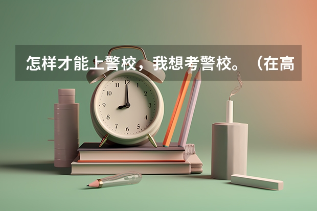 怎样才能上警校，我想考警校。（在高考结束后，是有关部门统一组织警校相关报考事项，还需要个人单独去某一警校的报考点进行报考）