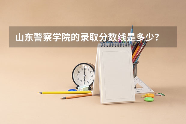 山东警察学院的录取分数线是多少？