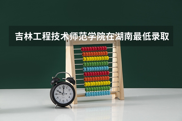 吉林工程技术师范学院在湖南最低录取分数线介绍