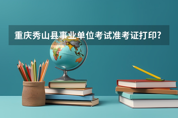 重庆秀山县事业单位考试准考证打印? 重庆秀山县事业单位考试准考证打印入口？