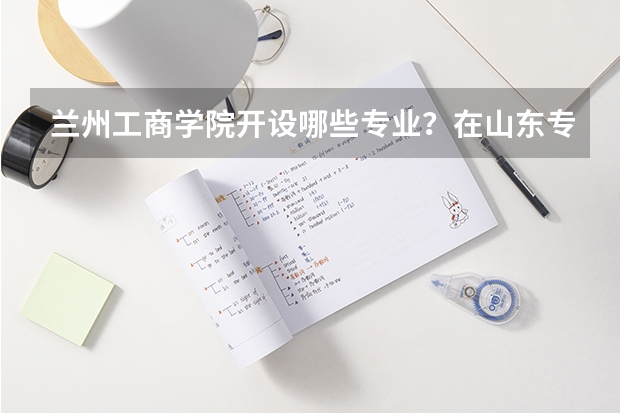 兰州工商学院开设哪些专业？在山东专业录取分数线