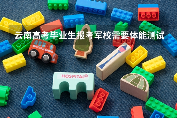 云南高考毕业生报考军校需要体能测试吗？