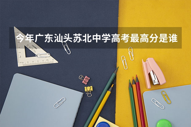 今年广东汕头苏北中学高考最高分是谁?考多少分呢?