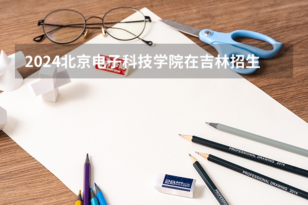 2024北京电子科技学院在吉林招生计划介绍