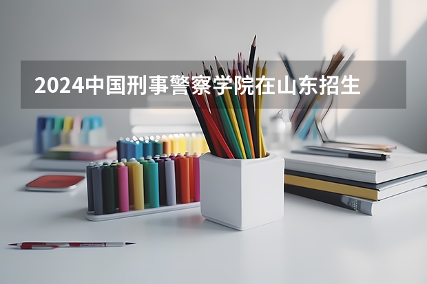 2024中国刑事警察学院在山东招生计划介绍