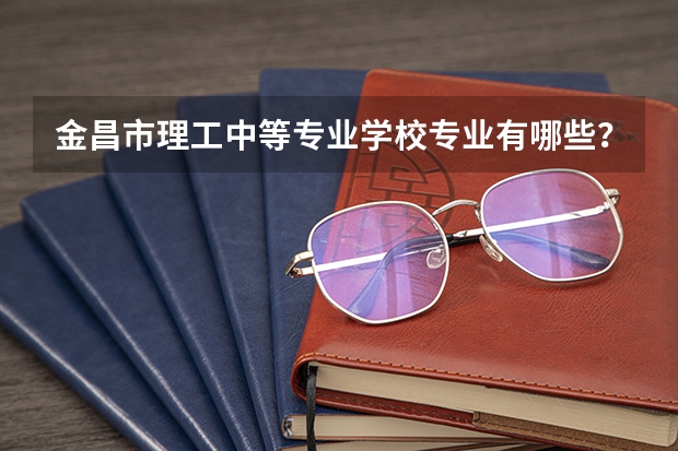 金昌市理工中等专业学校专业有哪些？专业介绍