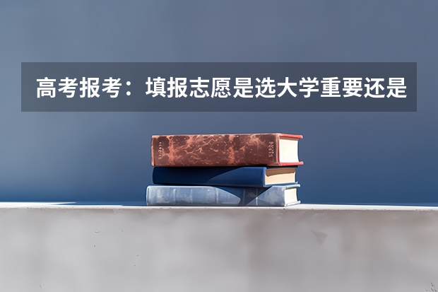 高考报考：填报志愿是选大学重要还是选专业重要？（高考志愿首选大学还是专业）