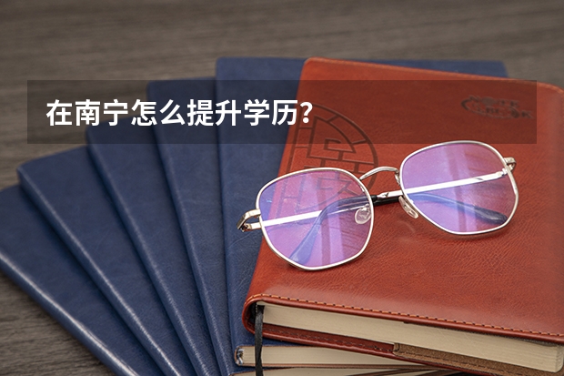 在南宁怎么提升学历？