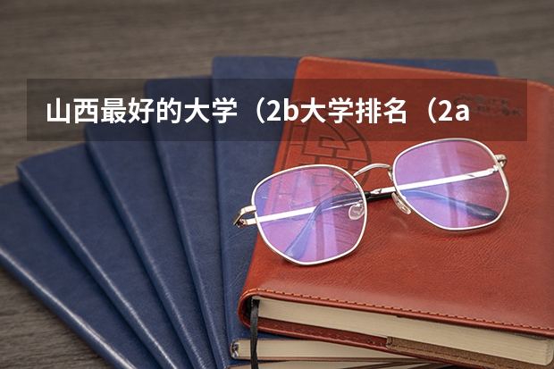 山西最好的大学(2b大学排名(2a类大学排名))