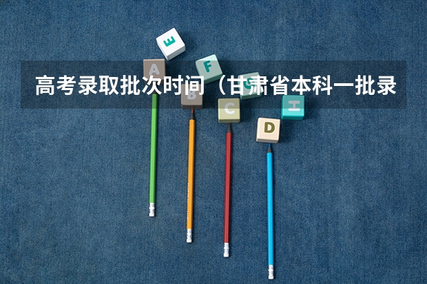 高考录取批次时间（甘肃省本科一批录取结果公布时间）