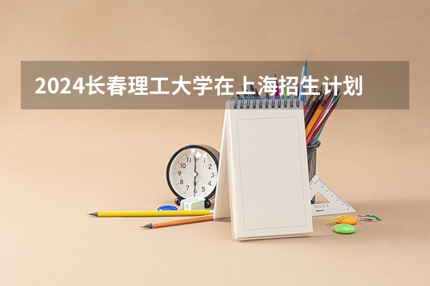 2024长春理工大学在上海招生计划介绍