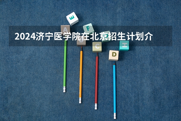 2024济宁医学院在北京招生计划介绍