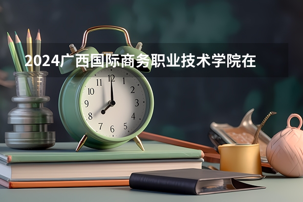 2024广西国际商务职业技术学院在青海招生计划介绍