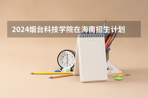 2024烟台科技学院在海南招生计划介绍