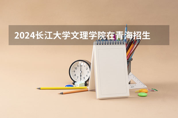 2024长江大学文理学院在青海招生计划介绍