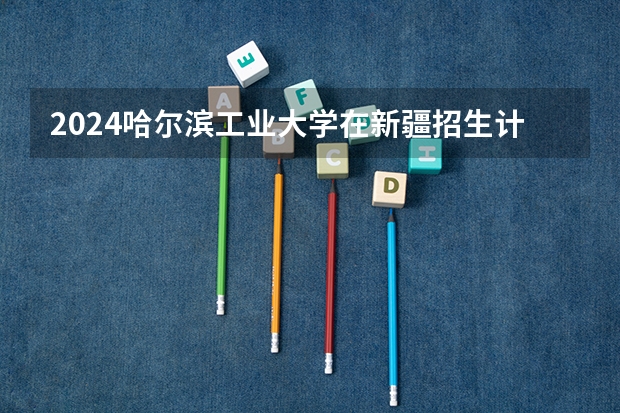 2024哈尔滨工业大学在新疆招生计划介绍