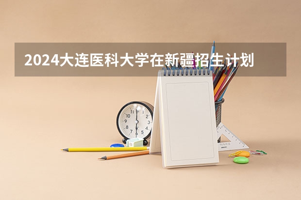 2024大连医科大学在新疆招生计划介绍