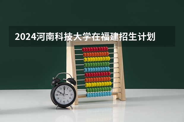 2024河南科技大学在福建招生计划介绍