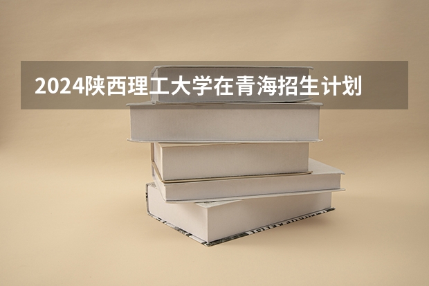 2024陕西理工大学在青海招生计划介绍