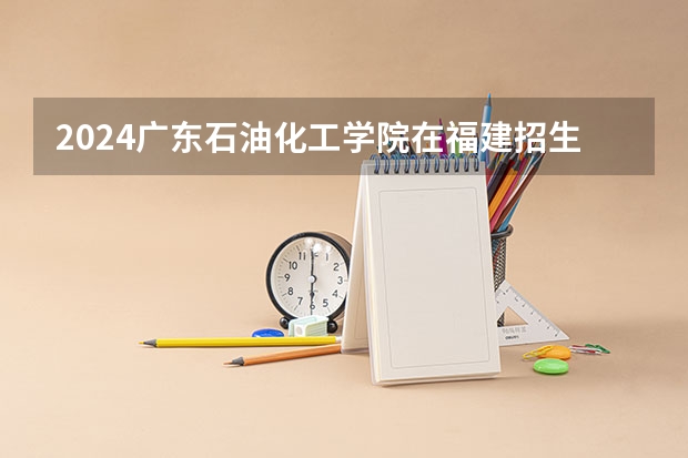 2024广东石油化工学院在福建招生计划介绍