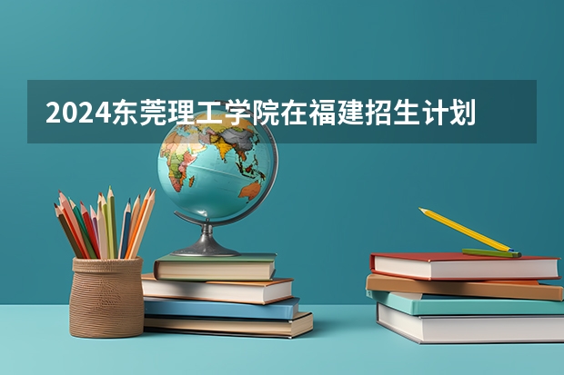 2024东莞理工学院在福建招生计划介绍