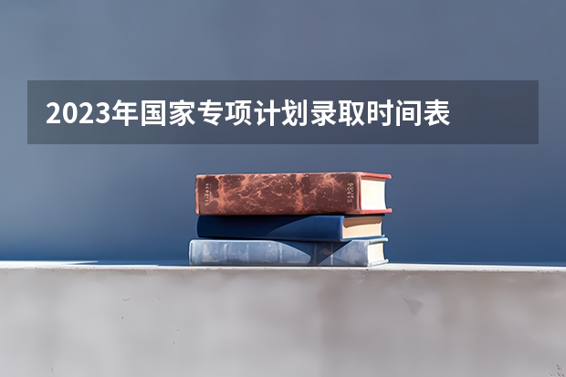 2023年国家专项计划录取时间表 高考志愿录取顺序