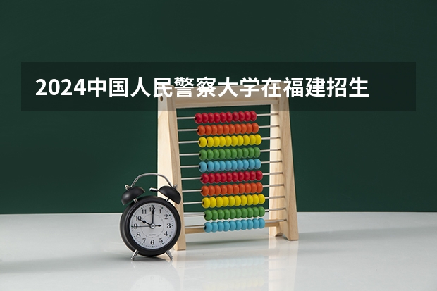 2024中国人民警察大学在福建招生计划介绍