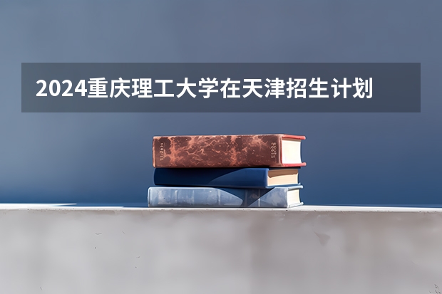 2024重庆理工大学在天津招生计划介绍