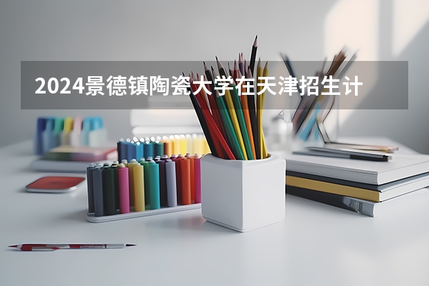 2024景德镇陶瓷大学在天津招生计划介绍