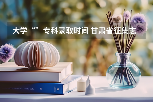 大学“”专科录取时间 甘肃省征集志愿填报时间及录取规则