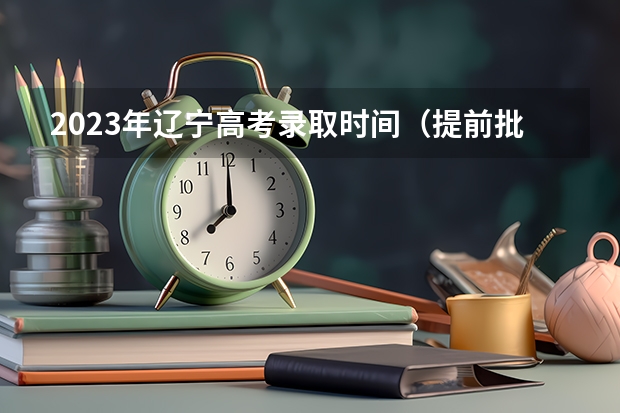 2023年辽宁高考录取时间（提前批院校及录取分）