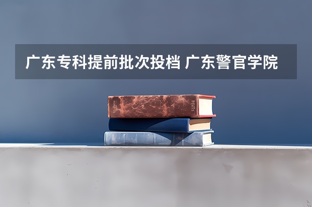 广东专科提前批次投档 广东警官学院提前批投档线与录取线区别