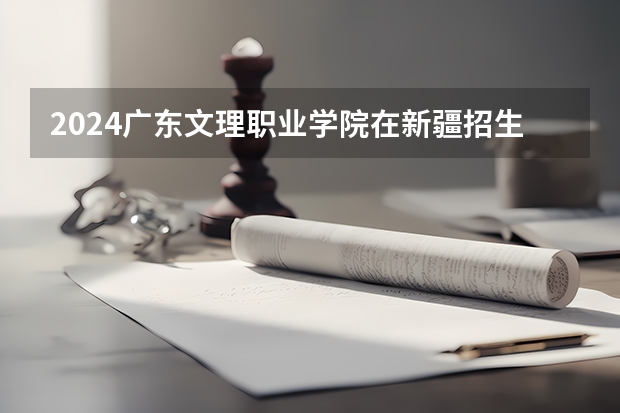 2024广东文理职业学院在新疆招生计划介绍
