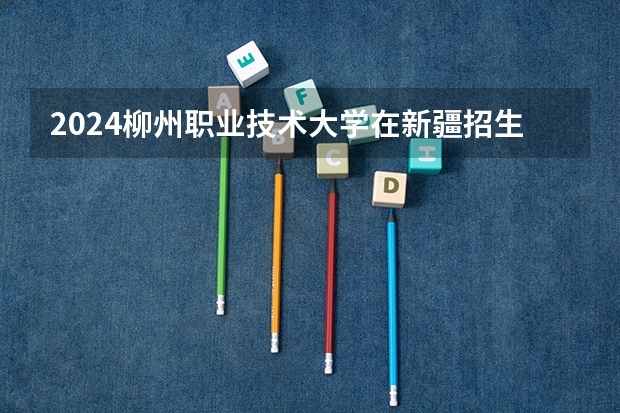2024柳州职业技术大学在新疆招生计划介绍