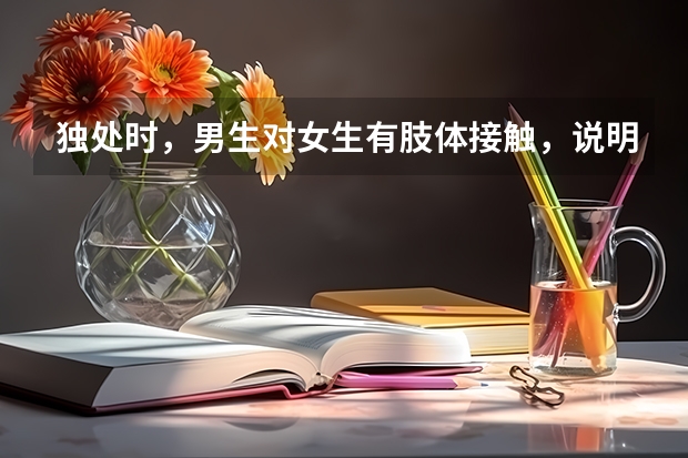 独处时，男生对女生有肢体接触，说明什么？拉手啊，摸脸还有胳膊