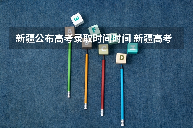 新疆公布高考录取时间时间 新疆高考录取几点更新一次