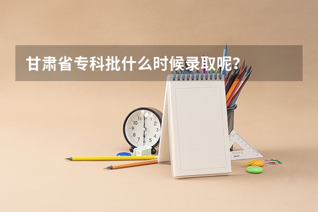 甘肃省专科批什么时候录取呢？