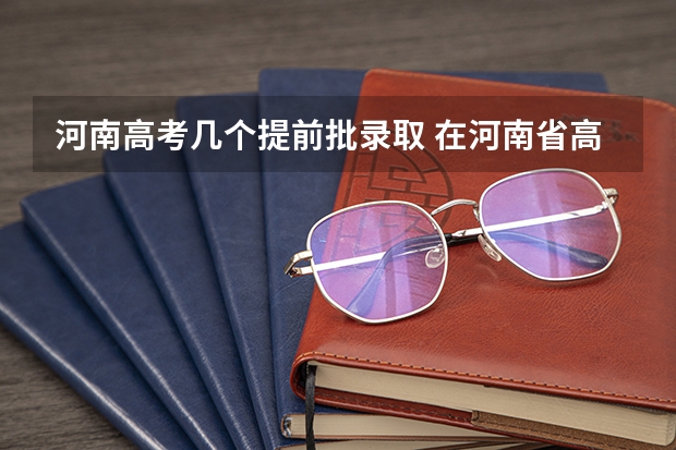 河南高考几个提前批录取 在河南省高考排6000名可以报啥提前批啊？