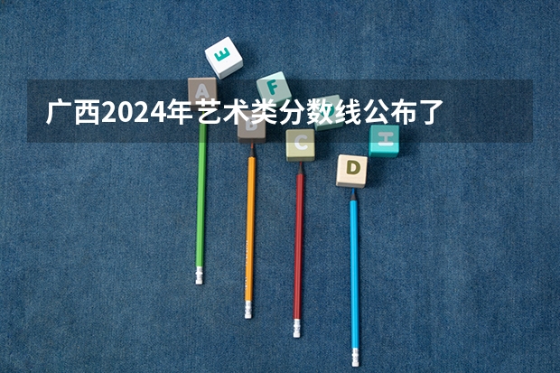 广西2024年艺术类分数线公布了 艺术分数线多少