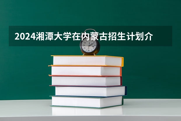 2024湘潭大学在内蒙古招生计划介绍