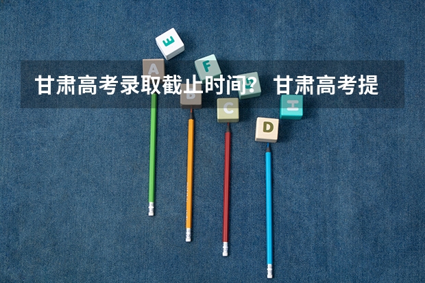 甘肃高考录取截止时间？ 甘肃高考提前批录取时间