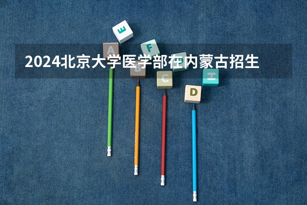 2024北京大学医学部在内蒙古招生计划介绍